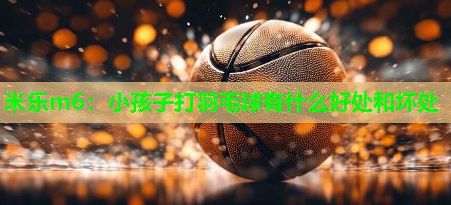 米乐m6：小孩子打羽毛球有什么好处和坏处