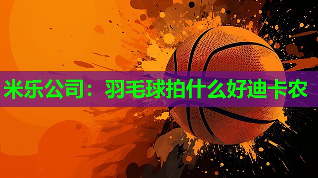 米乐公司：羽毛球拍什么好迪卡农